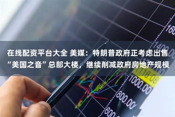 在线配资平台大全 美媒：特朗普政府正考虑出售“美国之音”总部大楼，继续削减政府房地产规模