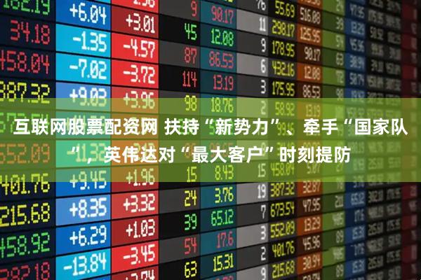互联网股票配资网 扶持“新势力”、牵手“国家队”，英伟达对“最大客户”时刻提防