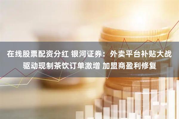 在线股票配资分红 银河证券：外卖平台补贴大战驱动现制茶饮订单激增 加盟商盈利修复