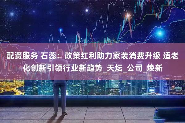 配资服务 石蕊：政策红利助力家装消费升级 适老化创新引领行业新趋势_天坛_公司_焕新
