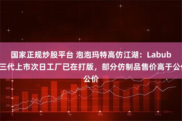 国家正规炒股平台 泡泡玛特高仿江湖：Labubu三代上市次日工厂已在打版，部分仿制品售价高于公价