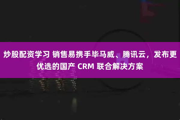 炒股配资学习 销售易携手毕马威、腾讯云，发布更优选的国产 CRM 联合解决方案