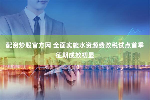 配资炒股官方网 全面实施水资源费改税试点首季征期成效初显