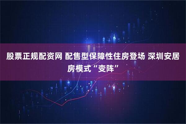 股票正规配资网 配售型保障性住房登场 深圳安居房模式“变阵”