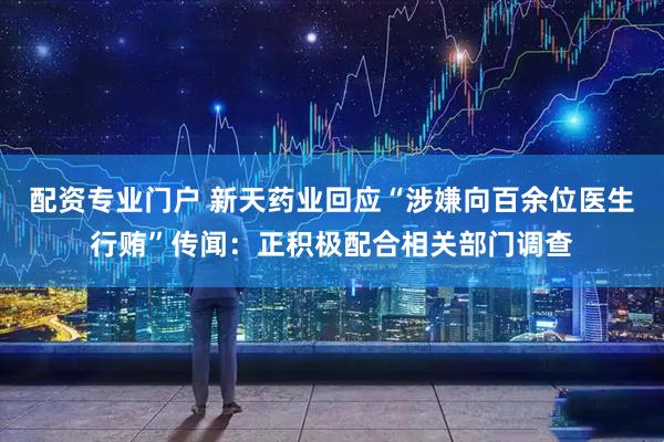 配资专业门户 新天药业回应“涉嫌向百余位医生行贿”传闻：正积极配合相关部门调查