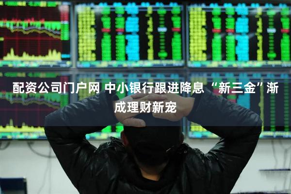 配资公司门户网 中小银行跟进降息 “新三金”渐成理财新宠