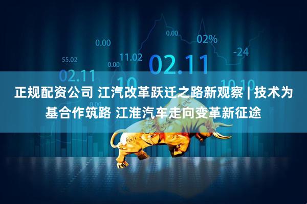 正规配资公司 江汽改革跃迁之路新观察 | 技术为基合作筑路 江淮汽车走向变革新征途
