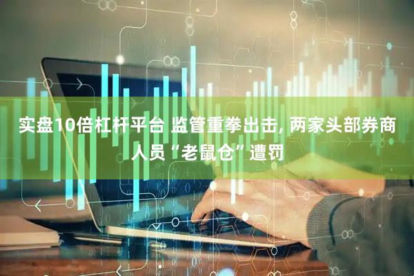 实盘10倍杠杆平台 监管重拳出击, 两家头部券商人员“老鼠仓”遭罚