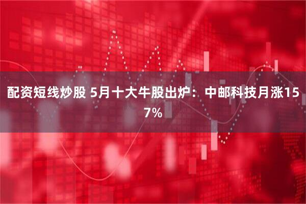 配资短线炒股 5月十大牛股出炉：中邮科技月涨157%