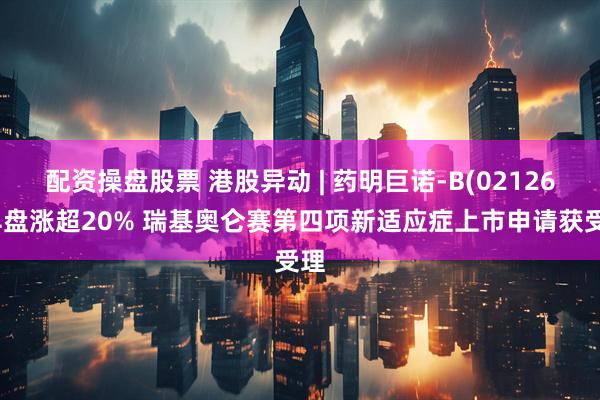 配资操盘股票 港股异动 | 药明巨诺-B(02126)早盘涨超20% 瑞基奥仑赛第四项新适应症上市申请获受理