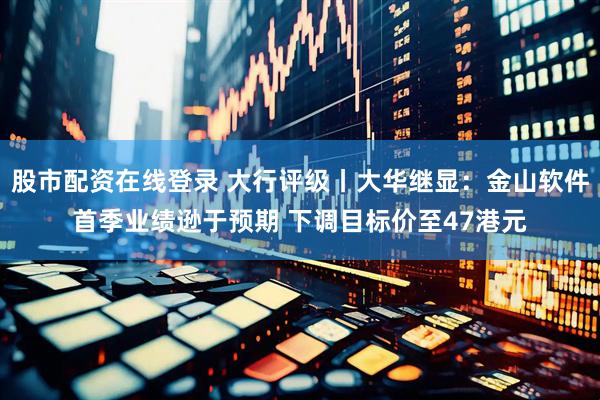 股市配资在线登录 大行评级丨大华继显：金山软件首季业绩逊于预期 下调目标价至47港元