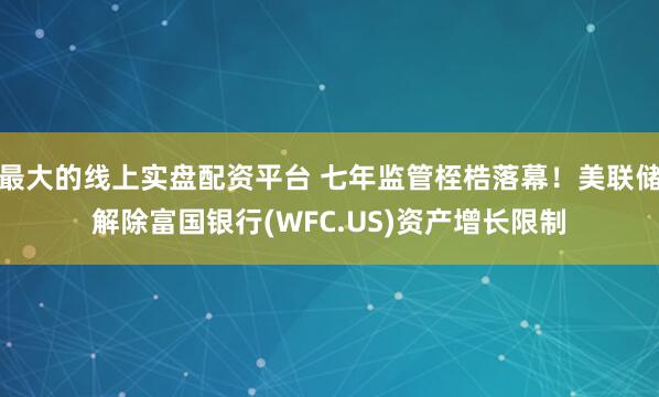 最大的线上实盘配资平台 七年监管桎梏落幕！美联储解除富国银行(WFC.US)资产增长限制