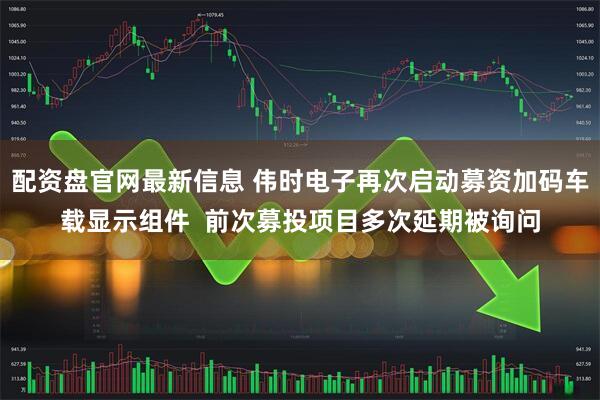 配资盘官网最新信息 伟时电子再次启动募资加码车载显示组件  前次募投项目多次延期被询问