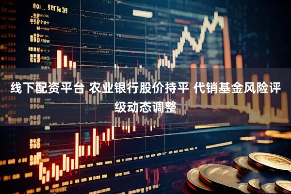 线下配资平台 农业银行股价持平 代销基金风险评级动态调整