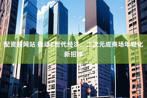 配资股网站 撬动Z世代经济，二次元成商场年轻化新招牌