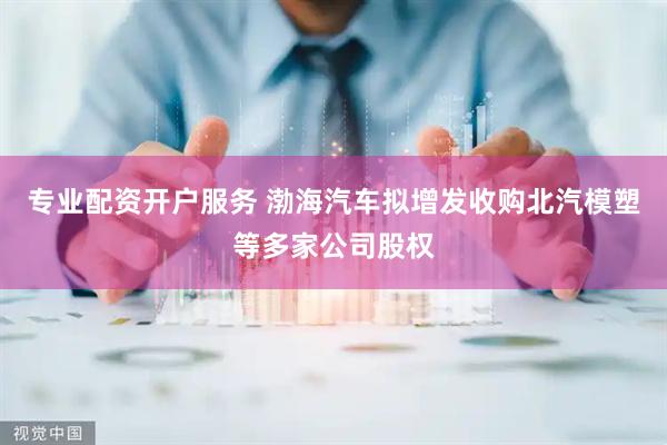 专业配资开户服务 渤海汽车拟增发收购北汽模塑等多家公司股权