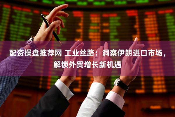 配资操盘推荐网 工业丝路：洞察伊朗进口市场，解锁外贸增长新机遇