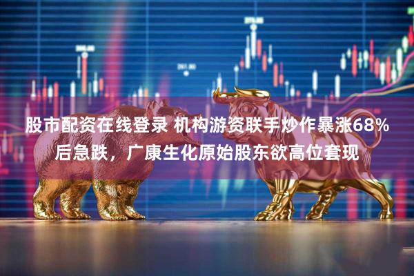 股市配资在线登录 机构游资联手炒作暴涨68%后急跌，广康生化原始股东欲高位套现