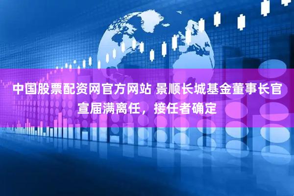 中国股票配资网官方网站 景顺长城基金董事长官宣届满离任，接任者确定