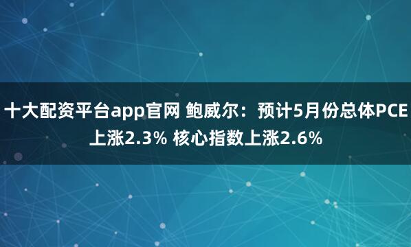 十大配资平台app官网 鲍威尔：预计5月份总体PCE上涨2.3% 核心指数上涨2.6%