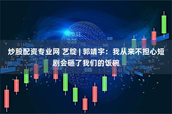 炒股配资专业网 艺绽 | 郭靖宇：我从来不担心短剧会砸了我们的饭碗