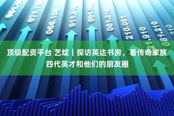顶级配资平台 艺绽｜探访英达书房，看传奇家族四代英才和他们的朋友圈