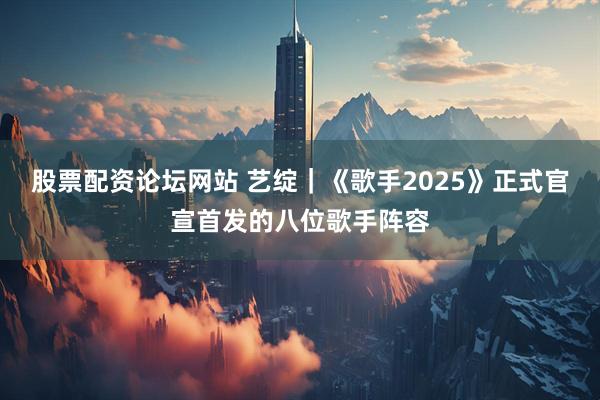 股票配资论坛网站 艺绽｜《歌手2025》正式官宣首发的八位歌手阵容