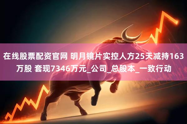 在线股票配资官网 明月镜片实控人方25天减持163万股 套现7346万元_公司_总股本_一致行动