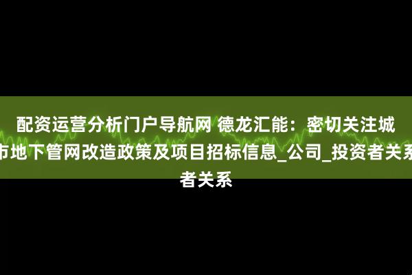 配资运营分析门户导航网 德龙汇能：密切关注城市地下管网改造政策及项目招标信息_公司_投资者关系