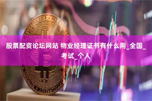 股票配资论坛网站 物业经理证书有什么用_全国_考试_个人
