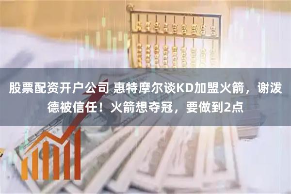 股票配资开户公司 惠特摩尔谈KD加盟火箭，谢泼德被信任！火箭想夺冠，要做到2点