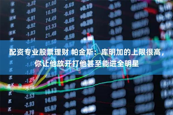 配资专业股票理财 帕金斯：库明加的上限很高，你让他放开打他甚至能进全明星