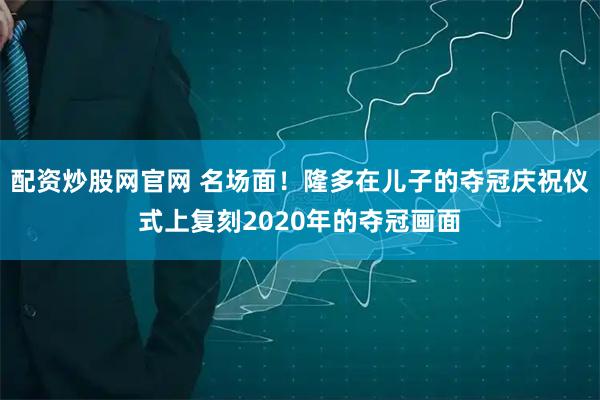 配资炒股网官网 名场面！隆多在儿子的夺冠庆祝仪式上复刻2020年的夺冠画面