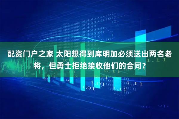 配资门户之家 太阳想得到库明加必须送出两名老将，但勇士拒绝接收他们的合同？