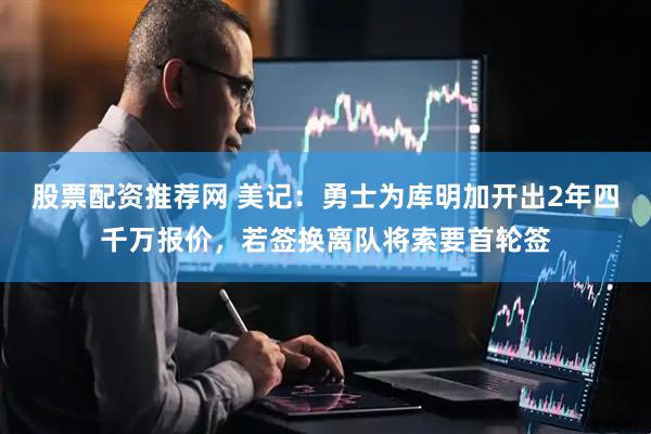 股票配资推荐网 美记：勇士为库明加开出2年四千万报价，若签换离队将索要首轮签