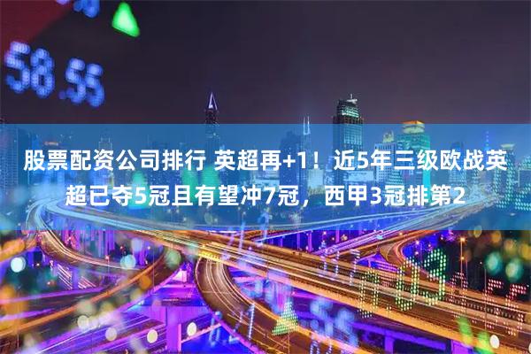 股票配资公司排行 英超再+1！近5年三级欧战英超已夺5冠且有望冲7冠，西甲3冠排第2