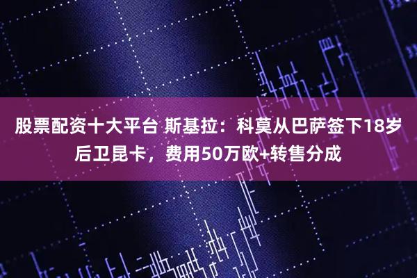 股票配资十大平台 斯基拉：科莫从巴萨签下18岁后卫昆卡，费用50万欧+转售分成