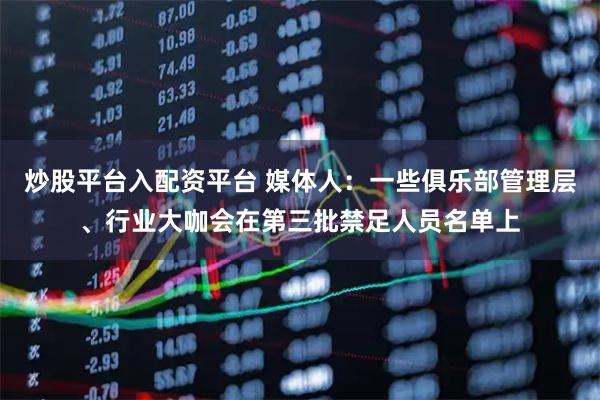 炒股平台入配资平台 媒体人：一些俱乐部管理层、行业大咖会在第三批禁足人员名单上