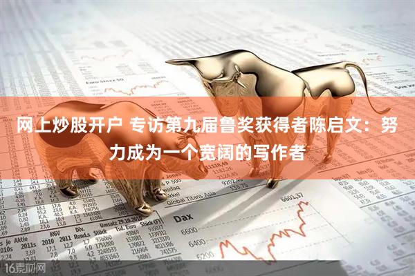 网上炒股开户 专访第九届鲁奖获得者陈启文：努力成为一个宽阔的写作者