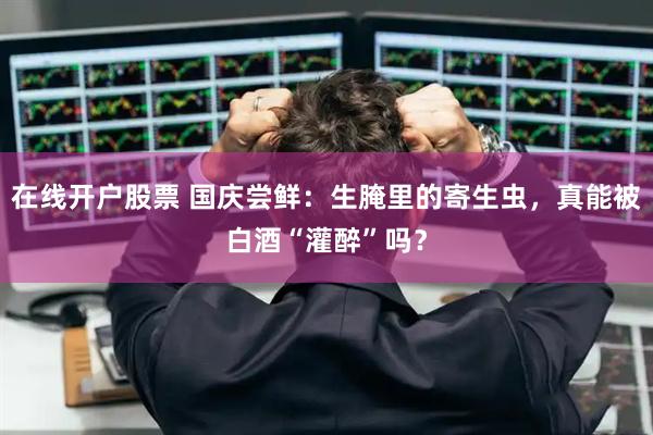 在线开户股票 国庆尝鲜：生腌里的寄生虫，真能被白酒“灌醉”吗？