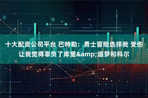 十大配资公司平台 巴特勒：勇士冒险选择我 受伤让我觉得辜负了库里&追梦和科尔